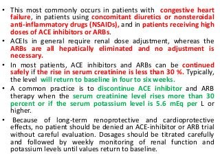 • This most commonly occurs in patients with congestive heart
failure, in patients using concomitant diuretics or nonsteroidal
anti-inflammatory drugs (NSAIDs), and in patients receiving high
doses of ACE inhibitors or ARBs.
• ACEIs in general require renal dose adjustment, whereas the
ARBs are all hepatically eliminated and no adjustment is
necessary.
• In most patients, ACE inhibitors and ARBs can be continued
safely if the rise in serum creatinine is less than 30 %. Typically,
the level will return to baseline in four to six weeks.
• A common practice is to discontinue ACE inhibitor and ARB
therapy when the serum creatinine level rises more than 30
percent or if the serum potassium level is 5.6 mEq per L or
higher.
• Because of long-term renoprotective and cardioprotective
effects, no patient should be denied an ACE-inhibitor or ARB trial
without careful evaluation. Dosages should be titrated carefully
and followed by weekly monitoring of renal function and
potassium levels until values return to baseline.
 