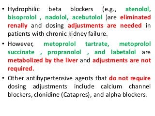 • Hydrophilic beta blockers (e.g., atenolol,
bisoprolol , nadolol, acebutolol )are eliminated
renally and dosing adjustments are needed in
patients with chronic kidney failure.
• However, metoprolol tartrate, metoprolol
succinate , propranolol , and labetalol are
metabolized by the liver and adjustments are not
required.
• Other antihypertensive agents that do not require
dosing adjustments include calcium channel
blockers, clonidine (Catapres), and alpha blockers.
 