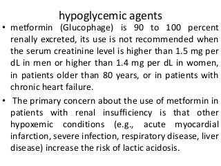 hypoglycemic agents
• metformin (Glucophage) is 90 to 100 percent
renally excreted, its use is not recommended when
the serum creatinine level is higher than 1.5 mg per
dL in men or higher than 1.4 mg per dL in women,
in patients older than 80 years, or in patients with
chronic heart failure.
• The primary concern about the use of metformin in
patients with renal insufficiency is that other
hypoxemic conditions (e.g., acute myocardial
infarction, severe infection, respiratory disease, liver
disease) increase the risk of lactic acidosis.
 