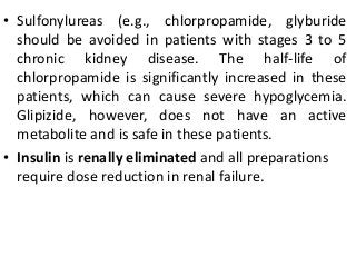 • Sulfonylureas (e.g., chlorpropamide, glyburide
should be avoided in patients with stages 3 to 5
chronic kidney disease. The half-life of
chlorpropamide is significantly increased in these
patients, which can cause severe hypoglycemia.
Glipizide, however, does not have an active
metabolite and is safe in these patients.
• Insulin is renally eliminated and all preparations
require dose reduction in renal failure.
 