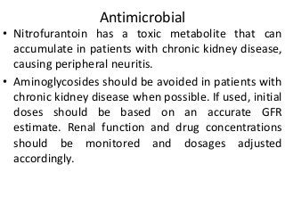 Antimicrobial
• Nitrofurantoin has a toxic metabolite that can
accumulate in patients with chronic kidney disease,
causing peripheral neuritis.
• Aminoglycosides should be avoided in patients with
chronic kidney disease when possible. If used, initial
doses should be based on an accurate GFR
estimate. Renal function and drug concentrations
should be monitored and dosages adjusted
accordingly.
 