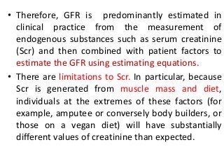 • Therefore, GFR is predominantly estimated in
clinical practice from the measurement of
endogenous substances such as serum creatinine
(Scr) and then combined with patient factors to
estimate the GFR using estimating equations.
• There are limitations to Scr. In particular, because
Scr is generated from muscle mass and diet,
individuals at the extremes of these factors (for
example, amputee or conversely body builders, or
those on a vegan diet) will have substantially
different values of creatinine than expected.
 