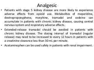 Analgesic
• Patients with stage 5 kidney disease are more likely to experience
adverse effects from opioid use. Metabolites of meperidine,
dextropropoxyphene, morphine, tramadol and codeine can
accumulate in patients with chronic kidney disease, causing central
nervous system and respiratory adverse effects.
• Extended-release tramadol should be avoided in patients with
chronic kidney disease. The dosing interval of tramadol (regular
release) may need to be increased to every 12 hours in patients with
a creatinine clearance less than 30 mL per minute.
• Acetaminophen can be used safely in patients with renal impairment.
 