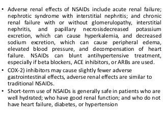 • Adverse renal effects of NSAIDs include acute renal failure;
nephrotic syndrome with interstitial nephritis; and chronic
renal failure with or without glomerulopathy, interstitial
nephritis, and papillary necrosisdecreased potassium
excretion, which can cause hyperkalemia, and decreased
sodium excretion, which can cause peripheral edema,
elevated blood pressure, and decompensation of heart
failure. NSAIDs can blunt antihypertensive treatment,
especially if beta blockers, ACE inhibitors, or ARBs are used.
• COX-2) inhibitors may cause slightly fewer adverse
gastrointestinal effects, adverse renal effects are similar to
traditional NSAIDs.
• Short-term use of NSAIDs is generally safe in patients who are
well hydrated; who have good renal function; and who do not
have heart failure, diabetes, or hypertension
 