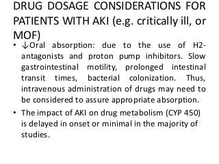 DRUG DOSAGE CONSIDERATIONS FOR
PATIENTS WITH AKI (e.g. critically ill, or
MOF)
• ↓Oral absorption: due to the use of H2-
antagonists and proton pump inhibitors. Slow
gastrointestinal motility, prolonged intestinal
transit times, bacterial colonization. Thus,
intravenous administration of drugs may need to
be considered to assure appropriate absorption.
• The impact of AKI on drug metabolism (CYP 450)
is delayed in onset or minimal in the majority of
studies.
 