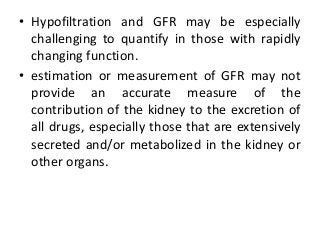 • Hypofiltration and GFR may be especially
challenging to quantify in those with rapidly
changing function.
• estimation or measurement of GFR may not
provide an accurate measure of the
contribution of the kidney to the excretion of
all drugs, especially those that are extensively
secreted and/or metabolized in the kidney or
other organs.
 