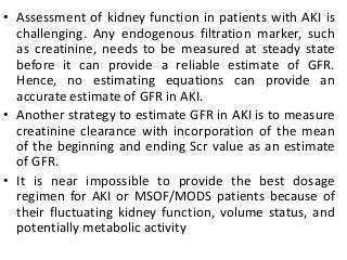 • Assessment of kidney function in patients with AKI is
challenging. Any endogenous filtration marker, such
as creatinine, needs to be measured at steady state
before it can provide a reliable estimate of GFR.
Hence, no estimating equations can provide an
accurate estimate of GFR in AKI.
• Another strategy to estimate GFR in AKI is to measure
creatinine clearance with incorporation of the mean
of the beginning and ending Scr value as an estimate
of GFR.
• It is near impossible to provide the best dosage
regimen for AKI or MSOF/MODS patients because of
their fluctuating kidney function, volume status, and
potentially metabolic activity
 