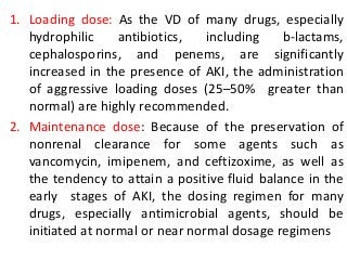 1. Loading dose: As the VD of many drugs, especially
hydrophilic antibiotics, including b-lactams,
cephalosporins, and penems, are significantly
increased in the presence of AKI, the administration
of aggressive loading doses (25–50% greater than
normal) are highly recommended.
2. Maintenance dose: Because of the preservation of
nonrenal clearance for some agents such as
vancomycin, imipenem, and ceftizoxime, as well as
the tendency to attain a positive fluid balance in the
early stages of AKI, the dosing regimen for many
drugs, especially antimicrobial agents, should be
initiated at normal or near normal dosage regimens
 