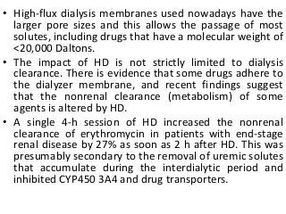 • High-flux dialysis membranes used nowadays have the
larger pore sizes and this allows the passage of most
solutes, including drugs that have a molecular weight of
<20,000 Daltons.
• The impact of HD is not strictly limited to dialysis
clearance. There is evidence that some drugs adhere to
the dialyzer membrane, and recent findings suggest
that the nonrenal clearance (metabolism) of some
agents is altered by HD.
• A single 4-h session of HD increased the nonrenal
clearance of erythromycin in patients with end-stage
renal disease by 27% as soon as 2 h after HD. This was
presumably secondary to the removal of uremic solutes
that accumulate during the interdialytic period and
inhibited CYP450 3A4 and drug transporters.
 