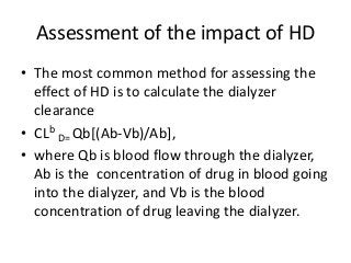 Assessment of the impact of HD
• The most common method for assessing the
effect of HD is to calculate the dialyzer
clearance
• CLb
D= Qb[(Ab-Vb)/Ab],
• where Qb is blood flow through the dialyzer,
Ab is the concentration of drug in blood going
into the dialyzer, and Vb is the blood
concentration of drug leaving the dialyzer.
 
