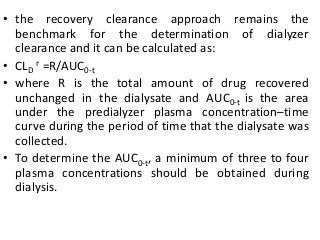 • the recovery clearance approach remains the
benchmark for the determination of dialyzer
clearance and it can be calculated as:
• CLD
r =R/AUC0-t
• where R is the total amount of drug recovered
unchanged in the dialysate and AUC0-t is the area
under the predialyzer plasma concentration–time
curve during the period of time that the dialysate was
collected.
• To determine the AUC0-t, a minimum of three to four
plasma concentrations should be obtained during
dialysis.
 