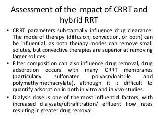 Assessment of the impact of CRRT and
hybrid RRT
• CRRT parameters substantially influence drug clearance.
The mode of therapy (diffusion, convection, or both) can
be influential, as both therapy modes can remove small
solutes, but convective therapies are superior at removing
larger solutes
• Filter composition can also influence drug removal, drug
adsorption occurs with many CRRT membranes
(particularly sulfonated polyacrylonitrile and
polymethylmethacrylate), although it is difficult to
quantify adsorption in both in vitro and in vivo studies.
• Dialysis dose is one of the most influential factors, with
increased dialysate/ultrafiltration/ effluent flow rates
resulting in greater drug removal
 
