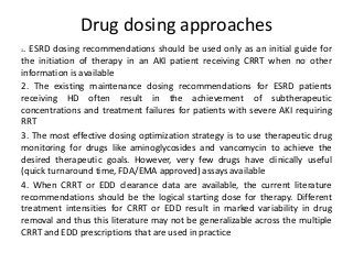 Drug dosing approaches
1. ESRD dosing recommendations should be used only as an initial guide for
the initiation of therapy in an AKI patient receiving CRRT when no other
information is available
2. The existing maintenance dosing recommendations for ESRD patients
receiving HD often result in the achievement of subtherapeutic
concentrations and treatment failures for patients with severe AKI requiring
RRT
3. The most effective dosing optimization strategy is to use therapeutic drug
monitoring for drugs like aminoglycosides and vancomycin to achieve the
desired therapeutic goals. However, very few drugs have clinically useful
(quick turnaround time, FDA/EMA approved) assays available
4. When CRRT or EDD clearance data are available, the current literature
recommendations should be the logical starting dose for therapy. Different
treatment intensities for CRRT or EDD result in marked variability in drug
removal and thus this literature may not be generalizable across the multiple
CRRT and EDD prescriptions that are used in practice
 