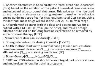 5. Another alternative is to calculate the ‘total creatinine clearance’
(CLcr) based on the addition of the patient’s residual renal clearance
and expected extracorporeal clearance. This value can then be used
to estimate a maintenance dosing regimen based on medication
dosing guidelines specified for that resultant total CLcr range. Using
this method, most drugs will fall in the CLcr 25–50 ml/min range
6. A fourth method starts with the dose and dosing interval for a
patient with a GFR<10 ml/min (anuric dose), and makes dosage
adaptations based on the drug fraction expected to be removed by
extracorporeal therapy (FrEC)
i. Maintenance dose=anuric dose/[1- FrEC]
ii. Dosing interval=anuric dosing interval x [1-FrEC]
7. A fifth method starts with a normal dose (Dn) and reduces dose
based on normal clearance (Clnorm), non-renal clearance (Clnonrenal),
effluent rate (Qeff), and sieving coefficient (SC)
b. Dose =Dosenx[Clnonrenal+(QeffxSC)]/Clnorm
8. CRRT and EDD education should be an integral part of critical care
and nephrology fellowship training programs
 