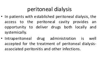 peritoneal dialysis
• In patients with established peritoneal dialysis, the
access to the peritoneal cavity provides an
opportunity to deliver drugs both locally and
systemically.
• Intraperitoneal drug administration is well
accepted for the treatment of peritoneal dialysis-
associated peritonitis and other infections.
 