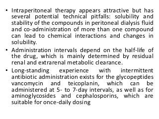 • Intraperitoneal therapy appears attractive but has
several potential technical pitfalls: solubility and
stability of the compounds in peritoneal dialysis fluid
and co-administration of more than one compound
can lead to chemical interactions and changes in
solubility.
• Administration intervals depend on the half-life of
the drug, which is mainly determined by residual
renal and extrarenal metabolic clearance.
• Long-standing experience with intermittent
antibiotic administration exists for the glycopeptides
vancomycin and teicoplanin, which can be
administered at 5- to 7-day intervals, as well as for
aminoglycosides and cephalosporins, which are
suitable for once-daily dosing
 