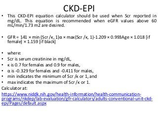 CKD-EPI
• This CKD-EPI equation calculator should be used when Scr reported in
mg/dL. This equation is recommended when eGFR values above 60
mL/min/1.73 m2 are desired.
• GFR = 141 × min (Scr /κ, 1)α × max(Scr /κ, 1)-1.209 × 0.993Age × 1.018 [if
female] × 1.159 [if black]
• where:
• Scr is serum creatinine in mg/dL,
• κ is 0.7 for females and 0.9 for males,
• α is -0.329 for females and -0.411 for males,
• min indicates the minimum of Scr /κ or 1, and
• max indicates the maximum of Scr /κ or 1.
Calculator at:
https://www.niddk.nih.gov/health-information/health-communication-
programs/nkdep/lab-evaluation/gfr-calculators/adults-conventional-unit-ckd-
epi/Pages/default.aspx
 