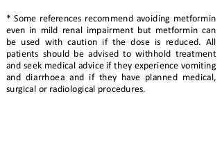 * Some references recommend avoiding metformin
even in mild renal impairment but metformin can
be used with caution if the dose is reduced. All
patients should be advised to withhold treatment
and seek medical advice if they experience vomiting
and diarrhoea and if they have planned medical,
surgical or radiological procedures.
 
