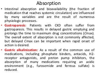 Absorption
• Intestinal absorption and bioavailability (the fraction of
medication that reaches systemic circulation) are influenced
by many variables and are the result of numerous
physiologic processes.
• Gastroparesis: Patients with CKD often suffer from
gastroparesis. This results in delayed gastric emptying and
prolongs the time to maximum drug concentrations (Cmax).
The overall extent of absorption is not commonly affected,
but delayed Cmax can be important when rapid onset of
action is desired.
• Gastric alkalinization: As a result of the common use of
medications, including phosphate binders, antacids, H2-
receptor antagonists, and proton pump inhibitors, the
absorption of many medications requiring an acidic
environment (e.g., furosemide and ferrous sulfate) is
reduced.
 