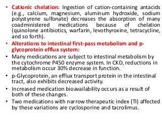 • Cationic chelation: Ingestion of cation-containing antacids
(e.g., calcium, magnesium, aluminum hydroxide, sodium
polystyrene sulfonate) decreases the absorption of many
coadministered medications because of chelation
(quinolone antibiotics, warfarin, levothyroxine, tetracycline,
and so forth).
• Alterations to intestinal first-pass metabolism and p-
glycoprotein efflux system:
• Many medications are subject to intestinal metabolism by
the cytochrome P450 enzyme system. In CKD, reductions in
metabolism occur 30% decrease in function.
• p-Glycoprotein, an efflux transport protein in the intestinal
tract, also exhibits decreased activity.
• Increased medication bioavailability occurs as a result of
both of these changes.
• Two medications with narrow therapeutic index (TI) affected
by these variations are cyclosporine and tacrolimus.
 