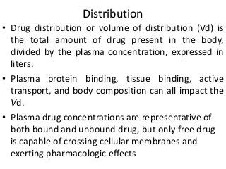 Distribution
• Drug distribution or volume of distribution (Vd) is
the total amount of drug present in the body,
divided by the plasma concentration, expressed in
liters.
• Plasma protein binding, tissue binding, active
transport, and body composition can all impact the
Vd.
• Plasma drug concentrations are representative of
both bound and unbound drug, but only free drug
is capable of crossing cellular membranes and
exerting pharmacologic effects
 