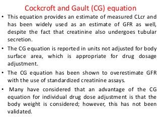 Cockcroft and Gault (CG) equation
• This equation provides an estimate of measured CLcr and
has been widely used as an estimate of GFR as well,
despite the fact that creatinine also undergoes tubular
secretion.
• The CG equation is reported in units not adjusted for body
surface area, which is appropriate for drug dosage
adjustment.
• The CG equation has been shown to overestimate GFR
with the use of standardized creatinine assays.
• Many have considered that an advantage of the CG
equation for individual drug dose adjustment is that the
body weight is considered; however, this has not been
validated.
 