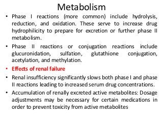 Metabolism
• Phase I reactions (more common) include hydrolysis,
reduction, and oxidation. These serve to increase drug
hydrophilicity to prepare for excretion or further phase II
metabolism.
• Phase II reactions or conjugation reactions include
glucuronidation, sulfation, glutathione conjugation,
acetylation, and methylation.
• Effects of renal failure
• Renal insufficiency significantly slows both phase I and phase
II reactions leading to increased serum drug concentrations.
• Accumulation of renally excreted active metabolites: Dosage
adjustments may be necessary for certain medications in
order to prevent toxicity from active metabolites
 
