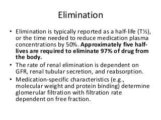 Elimination
• Elimination is typically reported as a half-life (T½),
or the time needed to reduce medication plasma
concentrations by 50%. Approximately five half-
lives are required to eliminate 97% of drug from
the body.
• The rate of renal elimination is dependent on
GFR, renal tubular secretion, and reabsorption.
• Medication-specific characteristics (e.g.,
molecular weight and protein binding) determine
glomerular filtration with filtration rate
dependent on free fraction.
 