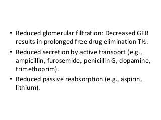 • Reduced glomerular filtration: Decreased GFR
results in prolonged free drug elimination T½.
• Reduced secretion by active transport (e.g.,
ampicillin, furosemide, penicillin G, dopamine,
trimethoprim).
• Reduced passive reabsorption (e.g., aspirin,
lithium).
 