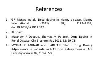 References
1. GR Matzke et al.: Drug dosing in kidney disease. Kidney
International (2011) 80, 1122–1137;
doi:10.1038/ki.2011.322.
2. © bpacnz
3. Matthew P Doogue, Thomas M Polasek. Drug Dosing in
Renal Disease. Clin Biochem Rev.2011. 32: 69-73.
4. MYRNA Y. MUNAR and HARLEEN SINGH. Drug Dosing
Adjustments in Patients with Chronic Kidney Disease. Am
Fam Physician 2007;75:1487-96.
 