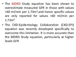 • The MDRD Study equation has been shown to
overestimate measured GFR in those with values
>60 ml/min per 1.73m2,and hence specific values
are only reported for values <60 ml/min per
1.73m2.
• The CKD-Epidemiology Collaboration (CKD-EPI)
equation was recently developed specifically to
overcome this limitation. It is more accurate than
the MDRD Study equation, particularly at higher
levels GFR
 