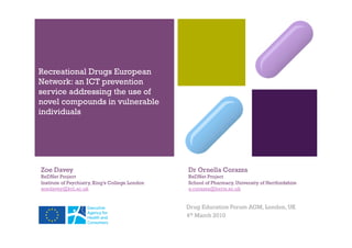 +
Recreational Drugs European
Network: an ICT prevention
service addressing the use of
novel compounds in vulnerable
individuals




Zoe Davey                                        Dr Ornella Corazza
ReDNet Project                                   ReDNet Project
Institute of Psychiatry, King’s College London   School of Pharmacy, University of Hertfordshire
zoedavey@kcl.ac.uk                               o.corazza@herts.ac.uk


                                                 Drug Education Forum AGM, London, UK
                                                 4th March 2010
 