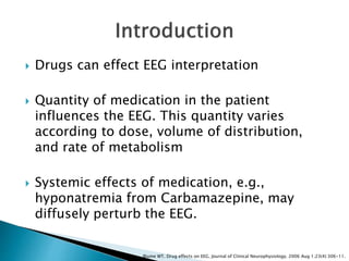  Drugs can effect EEG interpretation
 Quantity of medication in the patient
influences the EEG. This quantity varies
according to dose, volume of distribution,
and rate of metabolism
 Systemic effects of medication, e.g.,
hyponatremia from Carbamazepine, may
diffusely perturb the EEG.
Blume WT. Drug effects on EEG. Journal of Clinical Neurophysiology. 2006 Aug 1;23(4):306-11.
 