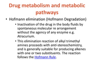 Drug metabolism and metabolic
pathways
• Hofmann elimination (Hofmann Degradation)
• Inactivation of the drug in the body fluids by
spontaneous molecular re arrangement
without the agency of any enzyme e.g.
Atracurium.
• This elimination reaction of alkyl trimethyl
amines proceeds with anti-stereochemistry,
and is generally suitable for producing alkenes
with one or two substituents. The reaction
follows the Hofmann Rule.
 