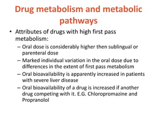 Drug metabolism and metabolic
pathways
• Attributes of drugs with high first pass
metabolism:
– Oral dose is considerably higher then sublingual or
parenteral dose
– Marked individual variation in the oral dose due to
differences in the extent of first pass metabolism
– Oral bioavailability is apparently increased in patients
with severe liver disease
– Oral bioavailability of a drug is increased if another
drug competing with it. E.G. Chloropromazine and
Propranolol
 