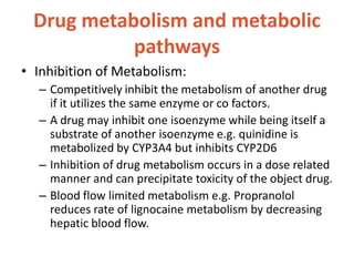Drug metabolism and metabolic
pathways
• Inhibition of Metabolism:
– Competitively inhibit the metabolism of another drug
if it utilizes the same enzyme or co factors.
– A drug may inhibit one isoenzyme while being itself a
substrate of another isoenzyme e.g. quinidine is
metabolized by CYP3A4 but inhibits CYP2D6
– Inhibition of drug metabolism occurs in a dose related
manner and can precipitate toxicity of the object drug.
– Blood flow limited metabolism e.g. Propranolol
reduces rate of lignocaine metabolism by decreasing
hepatic blood flow.
 