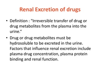 Renal Excretion of drugs
• Definition : "Irreversible transfer of drug or
drug metabolites from the plasma into the
urine.“
• Drug or drug metabolites must be
hydrosoluble to be excreted in the urine.
Factors that influence renal excretion include
plasma drug concentration, plasma protein
binding and renal function.
 