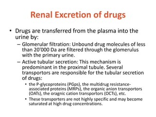 Renal Excretion of drugs
• Drugs are transferred from the plasma into the
urine by:
– Glomerular filtration: Unbound drug molecules of less
than 20'000 Da are filtered through the glomerulus
with the primary urine.
– Active tubular secretion: This mechanism is
predominant in the proximal tubule. Several
transportors are responsible for the tubular secretion
of drugs:
• the P-glycoproteins (PGps), the multidrug resistance-
associated proteins (MRPs), the organic anion transportors
(OATs), the oragnic cation transportors (OCTs), etc.
• These transporters are not highly specific and may become
saturated at high drug concentrations.
 
