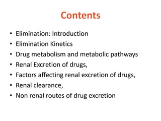 Contents
• Elimination: Introduction
• Elimination Kinetics
• Drug metabolism and metabolic pathways
• Renal Excretion of drugs,
• Factors affecting renal excretion of drugs,
• Renal clearance,
• Non renal routes of drug excretion
 