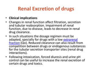 Renal Excretion of drugs
• Clinical implications
• Changes in renal function affect filtration, secretion
and tubular reabsorption. Impairment of renal
function, due to disease, leads to decrease in renal
drug clearance.
• In such situations the dosage regimen must be
adapted, specially for drugs with a low extrarenal
fraction (Qo). Reduced clearance can also result from
competition between drugs or endogenous substances
for the tubular secretion transporter sites (renal drug
interactions).
• Following intoxication, forced diuresis and urine pH
control can be useful to increase the renal excretion of
certain drugs and toxics.
 