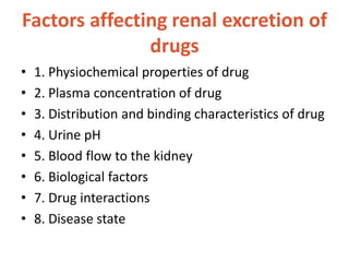 Factors affecting renal excretion of
drugs
• 1. Physiochemical properties of drug
• 2. Plasma concentration of drug
• 3. Distribution and binding characteristics of drug
• 4. Urine pH
• 5. Blood flow to the kidney
• 6. Biological factors
• 7. Drug interactions
• 8. Disease state
 