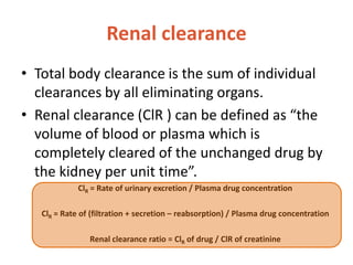 Renal clearance
• Total body clearance is the sum of individual
clearances by all eliminating organs.
• Renal clearance (ClR ) can be defined as “the
volume of blood or plasma which is
completely cleared of the unchanged drug by
the kidney per unit time”.
ClR = Rate of urinary excretion / Plasma drug concentration
ClR = Rate of (filtration + secretion – reabsorption) / Plasma drug concentration
Renal clearance ratio = ClR of drug / ClR of creatinine
 