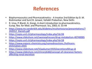 References
• Biopharmaceutics and Pharmacokinetics - A treatise 2nd Edition by D. M.
Brahmankar and Sunil B. Jaiswal, Vallabh Prakashan, New Delhi.
• R. Urso, P. Blardi, G. Giorgi, A short introduction to pharmacokinetics,
Europ. Rev. for Med. and Pharmacol. Scs, 2002; 6: 33-44
• https://www.mc.vanderbilt.edu/diabetes/msshortcourse/presentations/7
242012_Daniels.pdf
• https://sepia.unil.ch/pharmacology/index.php?id=94
• https://www.slideshare.net/swaroophassan/drug-metabolism-40740005
• https://sepia.unil.ch/pharmacology/index.php?id=58
• https://www.organic-chemistry.org/namedreactions /hofmann-
elimination.shtm
• https://www.slideshare.net/Vijaykumar1919/excretionofdrug-vk
• https://www.slideshare.net/chiranjibi68/concept-of-clearance-factors-
affecting-renal-excretion
 