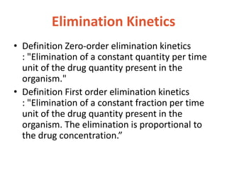 Elimination Kinetics
• Definition Zero-order elimination kinetics
: "Elimination of a constant quantity per time
unit of the drug quantity present in the
organism."
• Definition First order elimination kinetics
: "Elimination of a constant fraction per time
unit of the drug quantity present in the
organism. The elimination is proportional to
the drug concentration.”
 