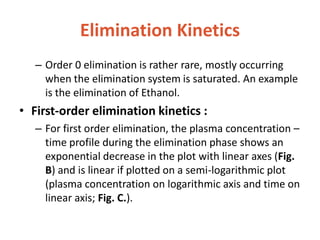 Elimination Kinetics
– Order 0 elimination is rather rare, mostly occurring
when the elimination system is saturated. An example
is the elimination of Ethanol.
• First-order elimination kinetics :
– For first order elimination, the plasma concentration –
time profile during the elimination phase shows an
exponential decrease in the plot with linear axes (Fig.
B) and is linear if plotted on a semi-logarithmic plot
(plasma concentration on logarithmic axis and time on
linear axis; Fig. C.).
 