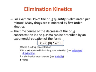 Elimination Kinetics
– For example, 1% of the drug quantity is eliminated per
minute. Many drugs are eliminated by first order
kinetics.
– The time course of the decrease of the drug
concentration in the plasma can be described by an
exponential equation of the form:
C = C (0) * e-λ*t
Where C = drug concentration
C(0) = extrapolated initial drug concentration (see Volume of
distribution)
λ = elimination rate constant (see Half-life)
t = time
 