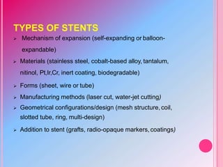 TYPES OF STENTS
 Mechanism of expansion (self-expanding or balloon-
expandable)
 Materials (stainless steel, cobalt-based alloy, tantalum,
nitinol, Pt,Ir,Cr, inert coating, biodegradable)
 Forms (sheet, wire or tube)
 Manufacturing methods (laser cut, water-jet cutting)
 Geometrical configurations/design (mesh structure, coil,
slotted tube, ring, multi-design)
 Addition to stent (grafts, radio-opaque markers,coatings)
 