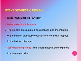STENT GEOMETRIC DESIGN
 MECHANISM OF EXPANSION
 Balloon-expandable stents
 The stent is pre-mounted on a balloon and the inflation
of the balloon plastically expands the stent with respect
to the balloon diameter.
 Self-expanding stents- The smart material auto expands
to a calculated size.
 