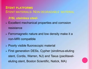 STENT PLATFORMS
STENT MATERIALS- NON DEGRADABLE MATERIAL
 316L stainless steel-
 Excellent mechanical properties and corrosion
resistance
 Ferromagnetic nature and low density make it a
non-MRI compatible
 Poorly visible fluoroscopic material
 First generation DESs, Cypher (sirolimus-eluting
stent, Cordis, Warren, NJ) and Taxus (paclitaxel-
eluting stent, Boston Scientific, Natick, MA)
 