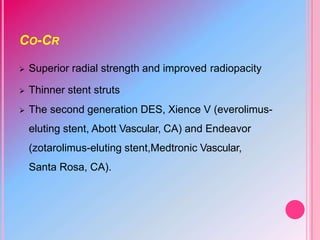 CO-CR
 Superior radial strength and improved radiopacity
 Thinner stent struts
 The second generation DES, Xience V (everolimus-
eluting stent, Abott Vascular, CA) and Endeavor
(zotarolimus-eluting stent,Medtronic Vascular,
Santa Rosa, CA).
 